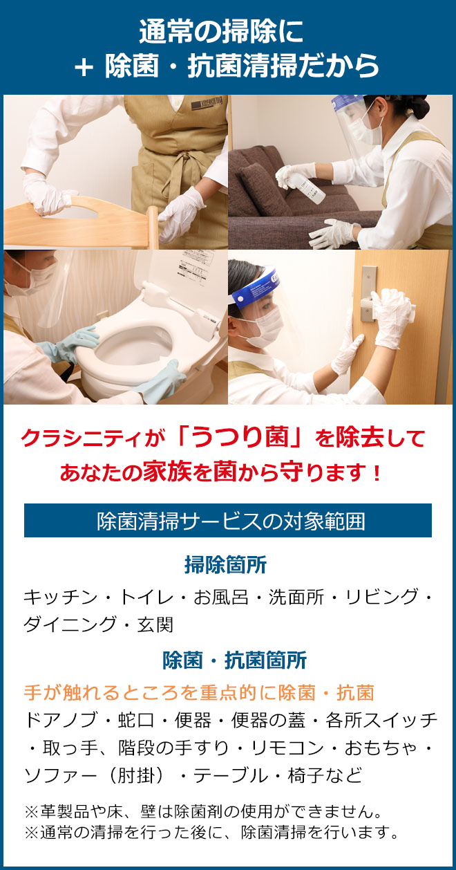 通常の掃除にプラス除菌抗菌清掃だからクラシニティが「うつり菌」を除去してあなたの家族を菌から守ります。掃除箇所 キッチン・トイレ・お風呂・洗面所・リビング・ダイニング・玄関 除菌・抗菌箇所 手が触れるところを重点的に除菌・抗菌、ドアノブ・蛇口・便器・便器の蓋・各所スイッチ・取っ手、階段の手すり・リモコン・おもちゃ・ソファー(肘掛)・テーブル・椅子など